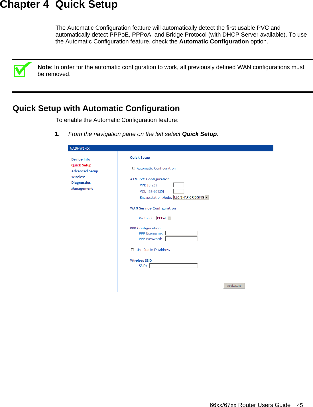   66xx/67xx Router Users Guide 45 Chapter 4  Quick Setup The Automatic Configuration feature will automatically detect the first usable PVC and automatically detect PPPoE, PPPoA, and Bridge Protocol (with DHCP Server available). To use the Automatic Configuration feature, check the Automatic Configuration option.  Note: In order for the automatic configuration to work, all previously defined WAN configurations must be removed.  Quick Setup with Automatic Configuration To enable the Automatic Configuration feature: 1.  From the navigation pane on the left select Quick Setup.  