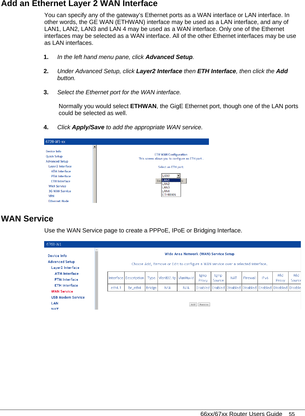   66xx/67xx Router Users Guide 55 Add an Ethernet Layer 2 WAN Interface  You can specify any of the gateway’s Ethernet ports as a WAN interface or LAN interface. In other words, the GE WAN (ETHWAN) interface may be used as a LAN interface, and any of LAN1, LAN2, LAN3 and LAN 4 may be used as a WAN interface. Only one of the Ethernet interfaces may be selected as a WAN interface. All of the other Ethernet interfaces may be use as LAN interfaces. 1.  In the left hand menu pane, click Advanced Setup. 2.  Under Advanced Setup, click Layer2 Interface then ETH Interface, then click the Add button. 3.  Select the Ethernet port for the WAN interface.  Normally you would select ETHWAN, the GigE Ethernet port, though one of the LAN ports could be selected as well. 4.  Click Apply/Save to add the appropriate WAN service.  WAN Service Use the WAN Service page to create a PPPoE, IPoE or Bridging Interface.  