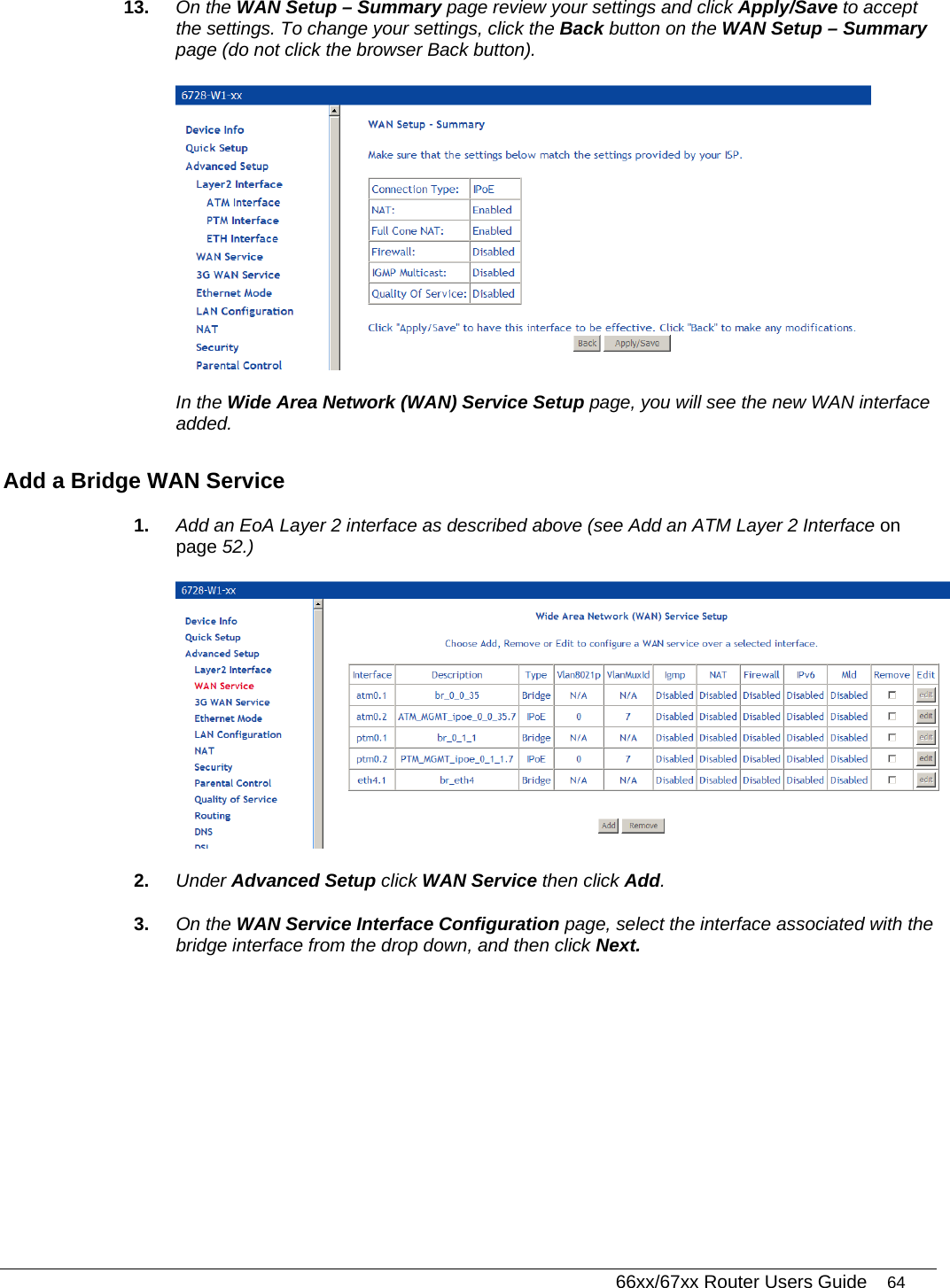   66xx/67xx Router Users Guide 64 13.  On the WAN Setup – Summary page review your settings and click Apply/Save to accept the settings. To change your settings, click the Back button on the WAN Setup – Summary page (do not click the browser Back button).   In the Wide Area Network (WAN) Service Setup page, you will see the new WAN interface added. Add a Bridge WAN Service 1.  Add an EoA Layer 2 interface as described above (see Add an ATM Layer 2 Interface on page 52.)  2.  Under Advanced Setup click WAN Service then click Add. 3.  On the WAN Service Interface Configuration page, select the interface associated with the bridge interface from the drop down, and then click Next. 
