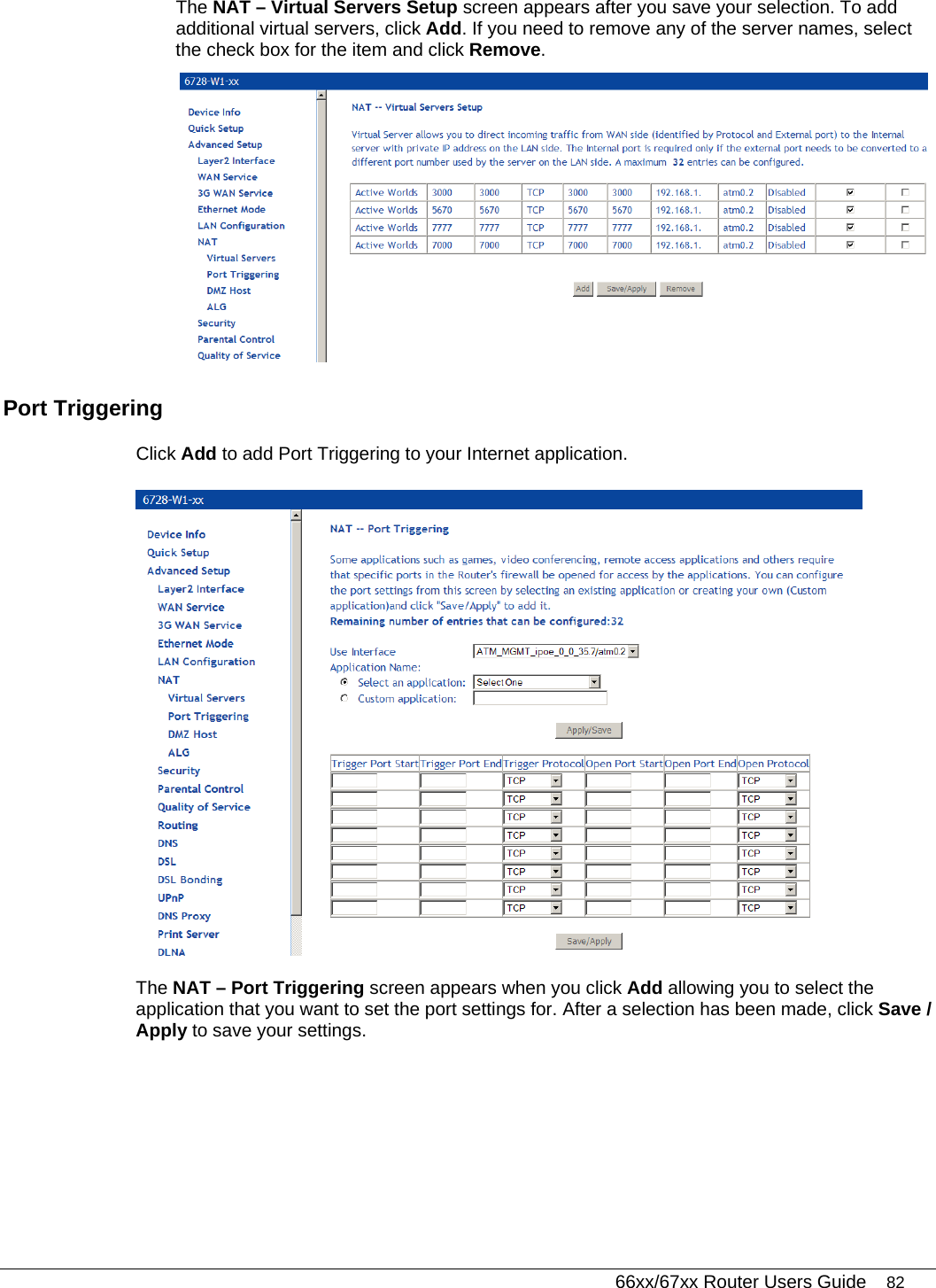   66xx/67xx Router Users Guide 82 The NAT – Virtual Servers Setup screen appears after you save your selection. To add additional virtual servers, click Add. If you need to remove any of the server names, select the check box for the item and click Remove.  Port Triggering  Click Add to add Port Triggering to your Internet application.   The NAT – Port Triggering screen appears when you click Add allowing you to select the application that you want to set the port settings for. After a selection has been made, click Save / Apply to save your settings. 