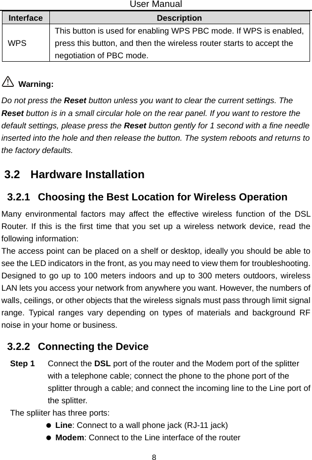 User Manual 8 Interface  Description WPS This button is used for enabling WPS PBC mode. If WPS is enabled, press this button, and then the wireless router starts to accept the negotiation of PBC mode.   Warning: Do not press the Reset button unless you want to clear the current settings. The Reset button is in a small circular hole on the rear panel. If you want to restore the default settings, please press the Reset button gently for 1 second with a fine needle inserted into the hole and then release the button. The system reboots and returns to the factory defaults. 3.2   Hardware Installation 3.2.1   Choosing the Best Location for Wireless Operation Many environmental factors may affect the effective wireless function of the DSL Router. If this is the first time that you set up a wireless network device, read the following information: The access point can be placed on a shelf or desktop, ideally you should be able to see the LED indicators in the front, as you may need to view them for troubleshooting. Designed to go up to 100 meters indoors and up to 300 meters outdoors, wireless LAN lets you access your network from anywhere you want. However, the numbers of walls, ceilings, or other objects that the wireless signals must pass through limit signal range. Typical ranges vary depending on types of materials and background RF noise in your home or business. 3.2.2   Connecting the Device Step 1  Connect the DSL port of the router and the Modem port of the splitter with a telephone cable; connect the phone to the phone port of the splitter through a cable; and connect the incoming line to the Line port of the splitter. The spliiter has three ports:  Line: Connect to a wall phone jack (RJ-11 jack)  Modem: Connect to the Line interface of the router 