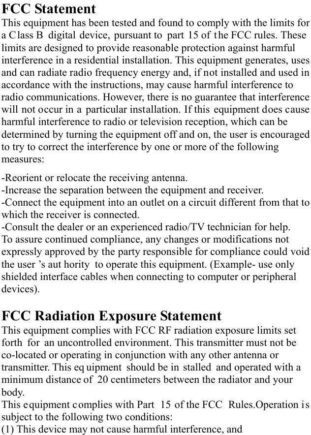   FCC Statement This equipment has been tested and found to comply with the limits for a Class B digital device, pursuant to part 15 of the FCC rules. These limits are designed to provide reasonable protection against harmful interference in a residential installation. This equipment generates, uses and can radiate radio frequency energy and, if not installed and used in accordance with the instructions, may cause harmful interference to radio communications. However, there is no guarantee that interference will not occur in a particular installation. If this equipment does cause harmful interference to radio or television reception, which can be determined by turning the equipment off and on, the user is encouraged to try to correct the interference by one or more of the following measures: -Reorient or relocate the receiving antenna. -Increase the separation between the equipment and receiver. -Connect the equipment into an outlet on a circuit different from that to which the receiver is connected. -Consult the dealer or an experienced radio/TV technician for help. To assure continued compliance, any changes or modifications not expressly approved by the party responsible for compliance could void the user ’s aut hority to operate this equipment. (Example- use only shielded interface cables when connecting to computer or peripheral devices).  FCC Radiation Exposure Statement       This equipment complies with FCC RF radiation exposure limits set forth for an uncontrolled environment. This transmitter must not be co-located or operating in conjunction with any other antenna or transmitter. This eq uipment should be in stalled and operated with a minimum distance of 20 centimeters between the radiator and your body.  This equipment complies with Part  15 of the FCC  Rules.Operation is subject to the following two conditions:     (1) This device may not cause harmful interference, and     