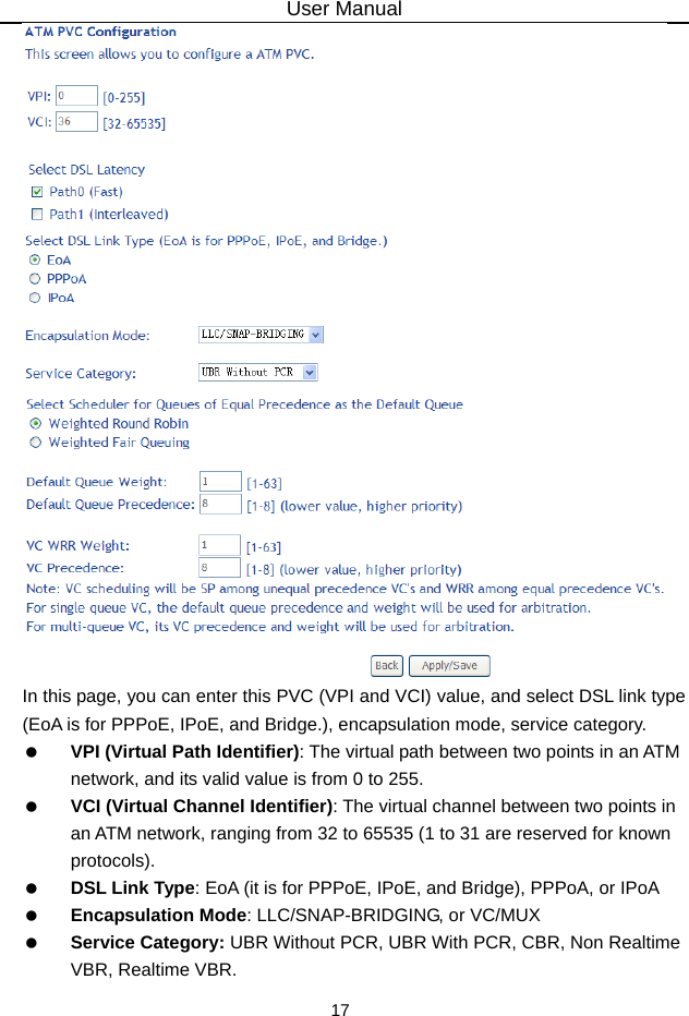 User Manual 17  In this page, you can enter this PVC (VPI and VCI) value, and select DSL link type (EoA is for PPPoE, IPoE, and Bridge.), encapsulation mode, service category.    VPI (Virtual Path Identifier): The virtual path between two points in an ATM network, and its valid value is from 0 to 255.  VCI (Virtual Channel Identifier): The virtual channel between two points in an ATM network, ranging from 32 to 65535 (1 to 31 are reserved for known protocols).  DSL Link Type: EoA (it is for PPPoE, IPoE, and Bridge), PPPoA, or IPoA  Encapsulation Mode: LLC/SNAP-BRIDGING, or VC/MUX  Service Category: UBR Without PCR, UBR With PCR, CBR, Non Realtime VBR, Realtime VBR. 