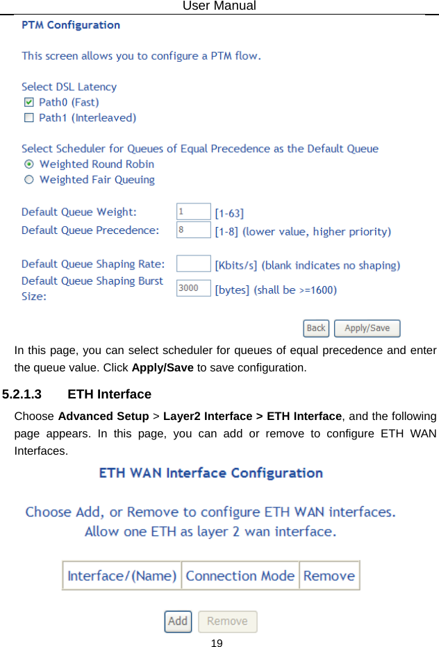 User Manual 19  In this page, you can select scheduler for queues of equal precedence and enter the queue value. Click Apply/Save to save configuration. 5.2.1.3 ETH Interface Choose Advanced Setup &gt; Layer2 Interface &gt; ETH Interface, and the following page appears. In this page, you can add or remove to configure ETH WAN Interfaces.  