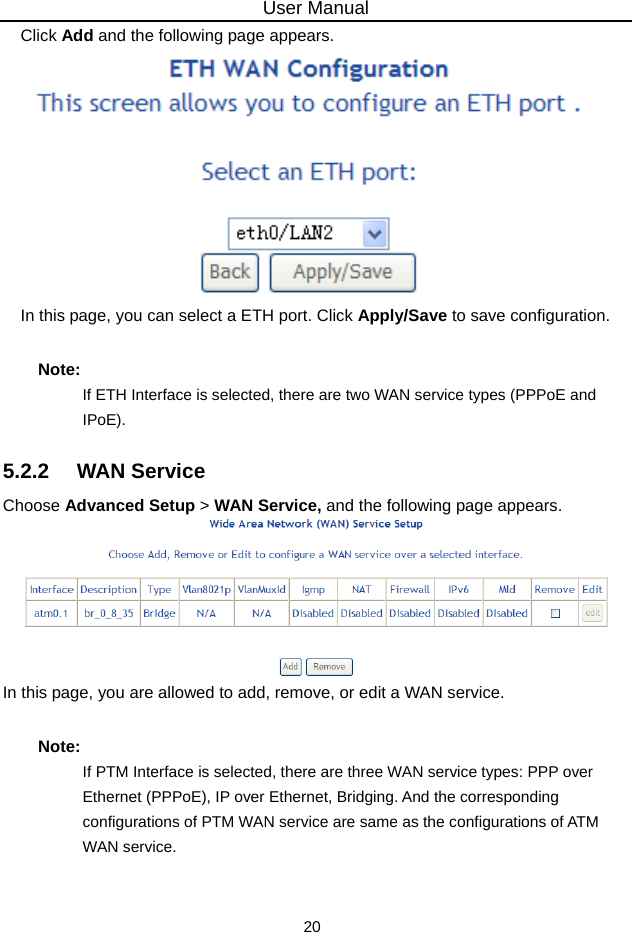 User Manual 20 Click Add and the following page appears.  In this page, you can select a ETH port. Click Apply/Save to save configuration. Note: If ETH Interface is selected, there are two WAN service types (PPPoE and IPoE). 5.2.2   WAN Service Choose Advanced Setup &gt; WAN Service, and the following page appears.  In this page, you are allowed to add, remove, or edit a WAN service. Note: If PTM Interface is selected, there are three WAN service types: PPP over Ethernet (PPPoE), IP over Ethernet, Bridging. And the corresponding configurations of PTM WAN service are same as the configurations of ATM WAN service. 