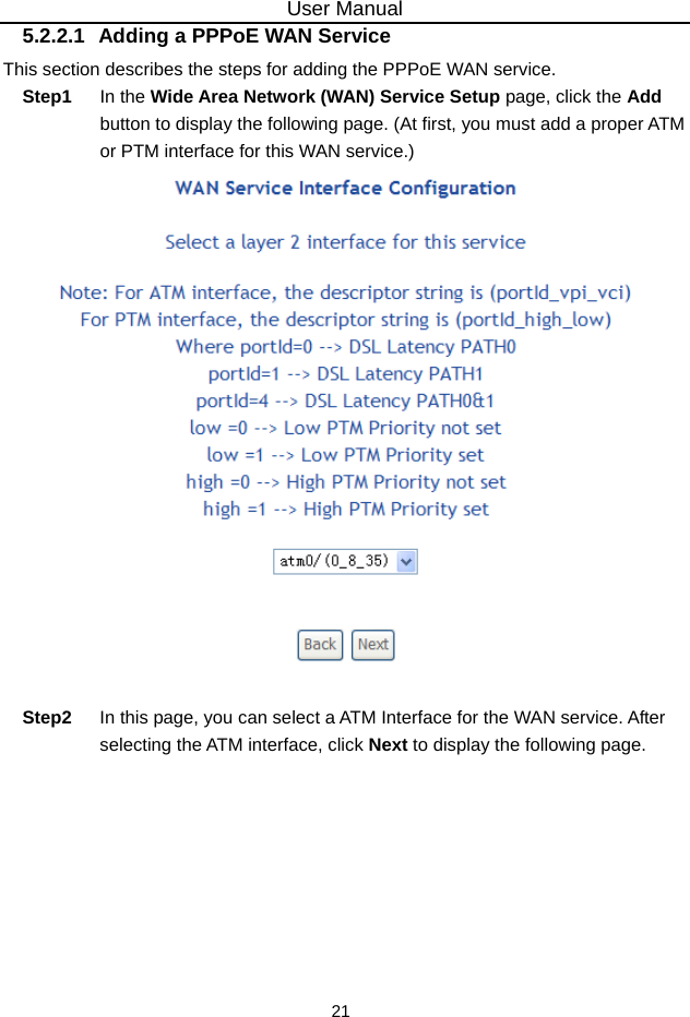 User Manual 21 5.2.2.1  Adding a PPPoE WAN Service This section describes the steps for adding the PPPoE WAN service. Step1  In the Wide Area Network (WAN) Service Setup page, click the Add button to display the following page. (At first, you must add a proper ATM or PTM interface for this WAN service.)     Step2  In this page, you can select a ATM Interface for the WAN service. After selecting the ATM interface, click Next to display the following page. 