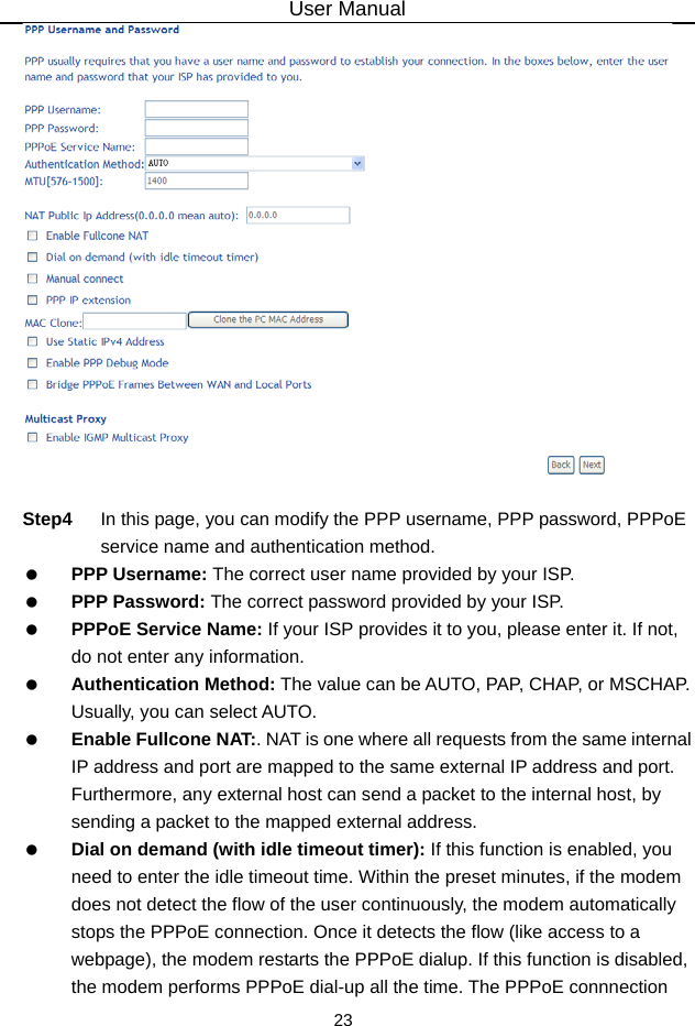 User Manual 23   Step4  In this page, you can modify the PPP username, PPP password, PPPoE service name and authentication method.  PPP Username: The correct user name provided by your ISP.  PPP Password: The correct password provided by your ISP.  PPPoE Service Name: If your ISP provides it to you, please enter it. If not, do not enter any information.  Authentication Method: The value can be AUTO, PAP, CHAP, or MSCHAP. Usually, you can select AUTO.  Enable Fullcone NAT:. NAT is one where all requests from the same internal IP address and port are mapped to the same external IP address and port. Furthermore, any external host can send a packet to the internal host, by sending a packet to the mapped external address.  Dial on demand (with idle timeout timer): If this function is enabled, you need to enter the idle timeout time. Within the preset minutes, if the modem does not detect the flow of the user continuously, the modem automatically stops the PPPoE connection. Once it detects the flow (like access to a webpage), the modem restarts the PPPoE dialup. If this function is disabled, the modem performs PPPoE dial-up all the time. The PPPoE connnection 