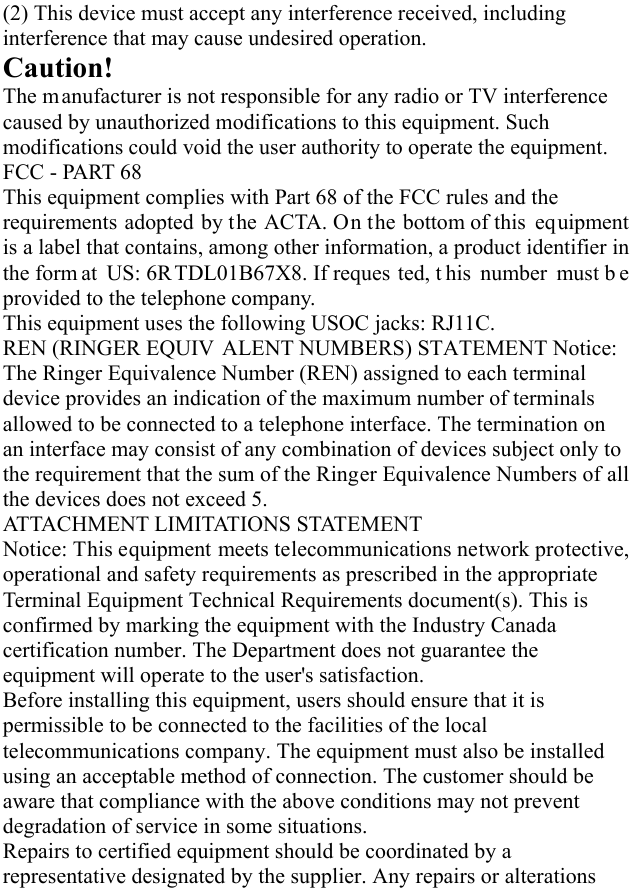   (2) This device must accept any interference received, including interference that may cause undesired operation.     Caution!  The m anufacturer is not responsible for any radio or TV interference  caused by unauthorized modifications to this equipment. Such modifications could void the user authority to operate the equipment. FCC - PART 68 This equipment complies with Part 68 of the FCC rules and the requirements adopted by the ACTA. On the bottom of this  equipment is a label that contains, among other information, a product identifier in the form at US: 6R TDL01B67X8. If reques ted, t his number must b e provided to the telephone company. This equipment uses the following USOC jacks: RJ11C.   REN (RINGER EQUIV ALENT NUMBERS) STATEMENT Notice: The Ringer Equivalence Number (REN) assigned to each terminal device provides an indication of the maximum number of terminals allowed to be connected to a telephone interface. The termination on an interface may consist of any combination of devices subject only to the requirement that the sum of the Ringer Equivalence Numbers of all the devices does not exceed 5. ATTACHMENT LIMITATIONS STATEMENT   Notice: This equipment meets telecommunications network protective, operational and safety requirements as prescribed in the appropriate Terminal Equipment Technical Requirements document(s). This is confirmed by marking the equipment with the Industry Canada certification number. The Department does not guarantee the equipment will operate to the user&apos;s satisfaction.   Before installing this equipment, users should ensure that it is permissible to be connected to the facilities of the local telecommunications company. The equipment must also be installed using an acceptable method of connection. The customer should be aware that compliance with the above conditions may not prevent degradation of service in some situations.   Repairs to certified equipment should be coordinated by a representative designated by the supplier. Any repairs or alterations 