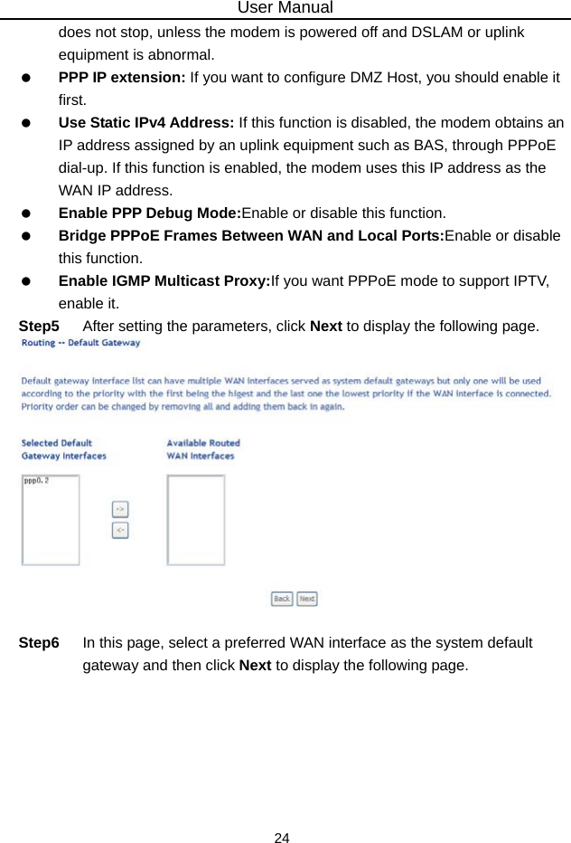 User Manual 24 does not stop, unless the modem is powered off and DSLAM or uplink equipment is abnormal.  PPP IP extension: If you want to configure DMZ Host, you should enable it first.  Use Static IPv4 Address: If this function is disabled, the modem obtains an IP address assigned by an uplink equipment such as BAS, through PPPoE dial-up. If this function is enabled, the modem uses this IP address as the WAN IP address.  Enable PPP Debug Mode:Enable or disable this function.  Bridge PPPoE Frames Between WAN and Local Ports:Enable or disable this function.  Enable IGMP Multicast Proxy:If you want PPPoE mode to support IPTV, enable it. Step5  After setting the parameters, click Next to display the following page.   Step6  In this page, select a preferred WAN interface as the system default gateway and then click Next to display the following page. 