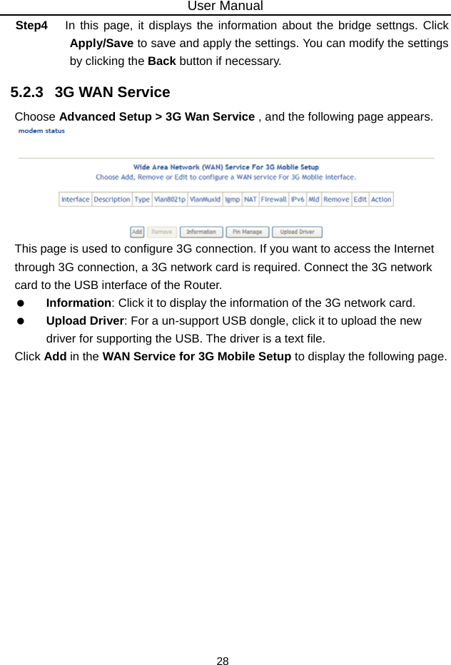 User Manual 28 Step4  In this page, it displays the information about the bridge settngs. Click Apply/Save to save and apply the settings. You can modify the settings by clicking the Back button if necessary. 5.2.3   3G WAN Service Choose Advanced Setup &gt; 3G Wan Service , and the following page appears.  This page is used to configure 3G connection. If you want to access the Internet through 3G connection, a 3G network card is required. Connect the 3G network card to the USB interface of the Router.  Information: Click it to display the information of the 3G network card.  Upload Driver: For a un-support USB dongle, click it to upload the new driver for supporting the USB. The driver is a text file. Click Add in the WAN Service for 3G Mobile Setup to display the following page. 