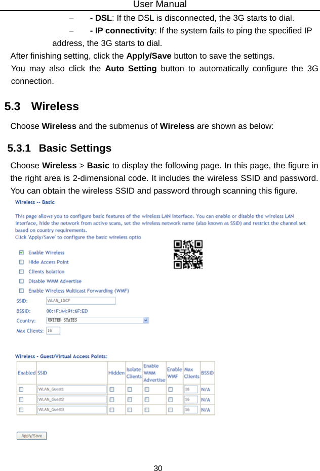 User Manual 30 – - DSL: If the DSL is disconnected, the 3G starts to dial. – - IP connectivity: If the system fails to ping the specified IP address, the 3G starts to dial. After finishing setting, click the Apply/Save button to save the settings. You may also click the Auto Setting button to automatically configure the 3G connection. 5.3   Wireless Choose Wireless and the submenus of Wireless are shown as below: 5.3.1   Basic Settings Choose Wireless &gt; Basic to display the following page. In this page, the figure in the right area is 2-dimensional code. It includes the wireless SSID and password. You can obtain the wireless SSID and password through scanning this figure.   