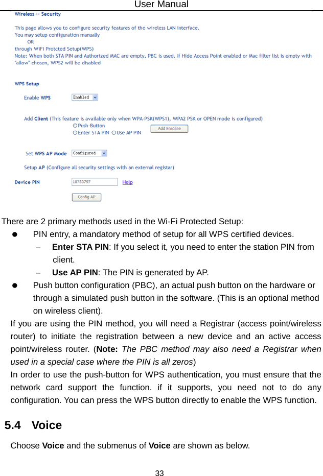 User Manual 33   There are 2 primary methods used in the Wi-Fi Protected Setup:   PIN entry, a mandatory method of setup for all WPS certified devices. – Enter STA PIN: If you select it, you need to enter the station PIN from client. – Use AP PIN: The PIN is generated by AP.   Push button configuration (PBC), an actual push button on the hardware or through a simulated push button in the software. (This is an optional method on wireless client). If you are using the PIN method, you will need a Registrar (access point/wireless router) to initiate the registration between a new device and an active access point/wireless router. (Note: The PBC method may also need a Registrar when used in a special case where the PIN is all zeros) In order to use the push-button for WPS authentication, you must ensure that the network card support the function. if it supports, you need not to do any configuration. You can press the WPS button directly to enable the WPS function. 5.4   Voice Choose Voice and the submenus of Voice are shown as below.  
