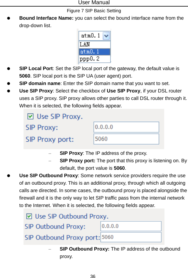 User Manual 36 Figure 7 SIP Basic Setting  Bound Interface Name: you can select the bound interface name from the drop-down list.   SIP Local Port: Set the SIP local port of the gateway, the default value is 5060. SIP local port is the SIP UA (user agent) port.  SIP domain name: Enter the SIP domain name that you want to set.  Use SIP Proxy: Select the checkbox of Use SIP Proxy, if your DSL router uses a SIP proxy. SIP proxy allows other parties to call DSL router through it. When it is selected, the following fields appear.  – SIP Proxy: The IP address of the proxy. – SIP Proxy port: The port that this proxy is listening on. By default, the port value is 5060.  Use SIP Outbound Proxy: Some network service providers require the use of an outbound proxy. This is an additional proxy, through which all outgoing calls are directed. In some cases, the outbound proxy is placed alongside the firewall and it is the only way to let SIP traffic pass from the internal network to the Internet. When it is selected, the following fields appear.  – SIP Outbound Proxy: The IP address of the outbound proxy. 