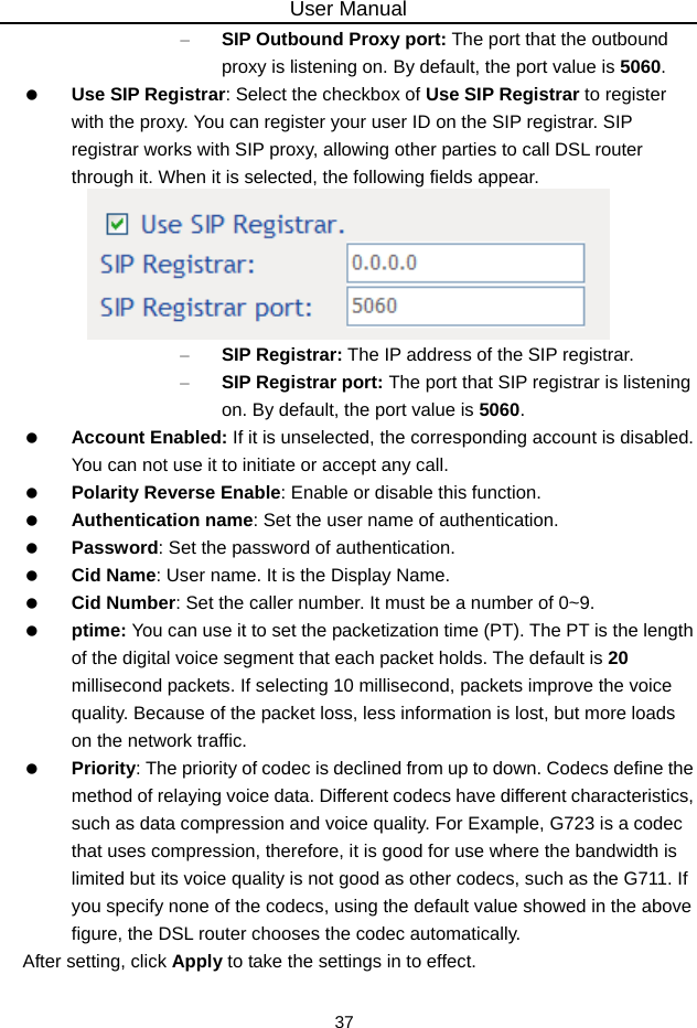 User Manual 37 – SIP Outbound Proxy port: The port that the outbound proxy is listening on. By default, the port value is 5060.  Use SIP Registrar: Select the checkbox of Use SIP Registrar to register with the proxy. You can register your user ID on the SIP registrar. SIP registrar works with SIP proxy, allowing other parties to call DSL router through it. When it is selected, the following fields appear.  – SIP Registrar: The IP address of the SIP registrar. – SIP Registrar port: The port that SIP registrar is listening on. By default, the port value is 5060.  Account Enabled: If it is unselected, the corresponding account is disabled. You can not use it to initiate or accept any call.  Polarity Reverse Enable: Enable or disable this function.  Authentication name: Set the user name of authentication.  Password: Set the password of authentication.  Cid Name: User name. It is the Display Name.  Cid Number: Set the caller number. It must be a number of 0~9.  ptime: You can use it to set the packetization time (PT). The PT is the length of the digital voice segment that each packet holds. The default is 20 millisecond packets. If selecting 10 millisecond, packets improve the voice quality. Because of the packet loss, less information is lost, but more loads on the network traffic.  Priority: The priority of codec is declined from up to down. Codecs define the method of relaying voice data. Different codecs have different characteristics, such as data compression and voice quality. For Example, G723 is a codec that uses compression, therefore, it is good for use where the bandwidth is limited but its voice quality is not good as other codecs, such as the G711. If you specify none of the codecs, using the default value showed in the above figure, the DSL router chooses the codec automatically. After setting, click Apply to take the settings in to effect. 