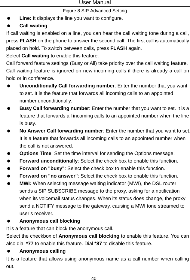 User Manual 40 Figure 8 SIP Advanced Setting  Line: It displays the line you want to configure.  Call waiting: If call waiting is enabled on a line, you can hear the call waiting tone during a call, press FLASH on the phone to answer the second call. The first call is automatically placed on hold. To switch between calls, press FLASH again. Select Call waiting to enable this feature.   Call forward feature settings (Busy or All) take priority over the call waiting feature. Call waiting feature is ignored on new incoming calls if there is already a call on hold or in conference.  Unconditionally Call forwarding number: Enter the number that you want to set. It is the feature that forwards all incoming calls to an appointed number unconditionally.    Busy Call forwarding number: Enter the number that you want to set. It is a feature that forwards all incoming calls to an appointed number when the line is busy.    No Answer Call forwarding number: Enter the number that you want to set. It is a feature that forwards all incoming calls to an appointed number when the call is not answered.  Options Time: Set the time interval for sending the Options message.  Forward unconditionally: Select the check box to enable this function.  Forward on &quot;busy&quot;: Select the check box to enable this function.  Forward on &quot;no answer&quot;: Select the check box to enable this function.  MWI: When selecting message waiting indicator (MWI), the DSL router sends a SIP SUBSCRIBE message to the proxy, asking for a notification when its voicemail status changes. When its status does change, the proxy send a NOTIFY message to the gateway, causing a MWI tone streamed to user’s receiver.  Anonymous call blocking It is a feature that can block the anonymous call. Select the checkbox of Anonymous call blocking to enable this feature. You can also dial *77 to enable this feature. Dial *87 to disable this feature.  Anonymous calling It is a feature that allows using anonymous name as a call number when calling out. 