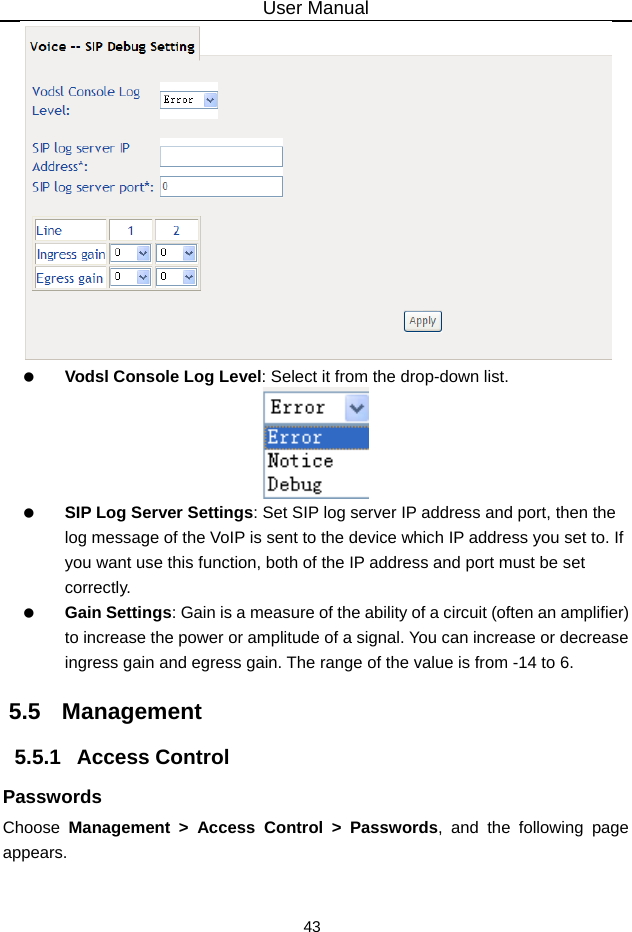 User Manual 43   Vodsl Console Log Level: Select it from the drop-down list.   SIP Log Server Settings: Set SIP log server IP address and port, then the log message of the VoIP is sent to the device which IP address you set to. If you want use this function, both of the IP address and port must be set correctly.  Gain Settings: Gain is a measure of the ability of a circuit (often an amplifier) to increase the power or amplitude of a signal. You can increase or decrease ingress gain and egress gain. The range of the value is from -14 to 6. 5.5   Management 5.5.1   Access Control Passwords Choose  Management &gt; Access Control &gt; Passwords, and the following page appears.  