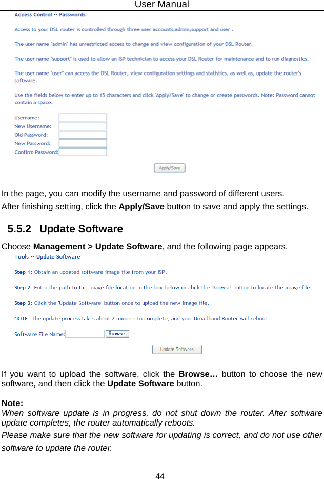 User Manual 44     In the page, you can modify the username and password of different users. After finishing setting, click the Apply/Save button to save and apply the settings. 5.5.2   Update Software Choose Management &gt; Update Software, and the following page appears.     If you want to upload the software, click the Browse…  button to choose the new software, and then click the Update Software button.  Note: When software update is in progress, do not shut down the router. After software update completes, the router automatically reboots. Please make sure that the new software for updating is correct, and do not use other software to update the router. 