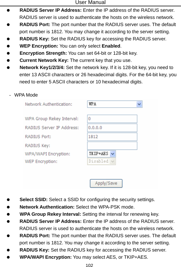 User Manual 102   RADIUS Server IP Address: Enter the IP address of the RADIUS server. RADIUS server is used to authenticate the hosts on the wireless network.   RADIUS Port: The port number that the RADIUS server uses. The default port number is 1812. You may change it according to the server setting.   RADIUS Key: Set the RADIUS key for accessing the RADIUS server.   WEP Encryption: You can only select Enabled.   Encryption Strength: You can set 64-bit or 128-bit key.   Current Network Key: The current key that you use.   Network Key1/2/3/4: Set the network key. If it is 128-bit key, you need to enter 13 ASCII characters or 26 hexadecimal digits. For the 64-bit key, you need to enter 5 ASCII characters or 10 hexadecimal digits.  - WPA Mode     Select SSID: Select a SSID for configuring the security settings.   Network Authentication: Select the WPA-PSK mode.   WPA Group Rekey Interval: Setting the interval for renewing key.   RADIUS Server IP Address: Enter the IP address of the RADIUS server. RADIUS server is used to authenticate the hosts on the wireless network.   RADIUS Port: The port number that the RADIUS server uses. The default port number is 1812. You may change it according to the server setting.   RADIUS Key: Set the RADIUS key for accessing the RADIUS server.   WPA/WAPI Encryption: You may select AES, or TKIP+AES. 