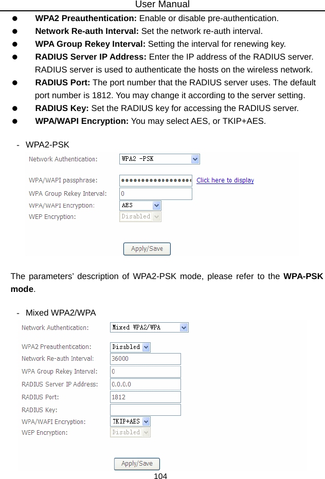 User Manual 104   WPA2 Preauthentication: Enable or disable pre-authentication.   Network Re-auth Interval: Set the network re-auth interval.   WPA Group Rekey Interval: Setting the interval for renewing key.   RADIUS Server IP Address: Enter the IP address of the RADIUS server. RADIUS server is used to authenticate the hosts on the wireless network.   RADIUS Port: The port number that the RADIUS server uses. The default port number is 1812. You may change it according to the server setting.   RADIUS Key: Set the RADIUS key for accessing the RADIUS server.   WPA/WAPI Encryption: You may select AES, or TKIP+AES.  - WPA2-PSK   The parameters’ description of WPA2-PSK mode, please refer to the WPA-PSK mode.  - Mixed WPA2/WPA  