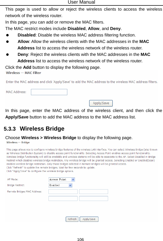 User Manual 106 This page is used to allow or reject the wireless clients to access the wireless network of the wireless router. In this page, you can add or remove the MAC filters. The MAC restrict modes include Disabled, Allow, and Deny.    Disabled: Disable the wireless MAC address filtering function.   Allow: Allow the wireless clients with the MAC addresses in the MAC Address list to access the wireless network of the wireless router.   Deny: Reject the wireless clients with the MAC addresses in the MAC Address list to access the wireless network of the wireless router. Click the Add button to display the following page.  In this page, enter the MAC address of the wireless client, and then click the Apply/Save button to add the MAC address to the MAC address list.   5.3.3   Wireless Bridge Choose Wireless &gt; Wireless Bridge to display the following page.   