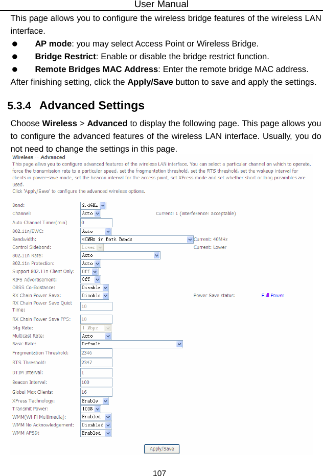 User Manual 107 This page allows you to configure the wireless bridge features of the wireless LAN interface.   AP mode: you may select Access Point or Wireless Bridge.   Bridge Restrict: Enable or disable the bridge restrict function.   Remote Bridges MAC Address: Enter the remote bridge MAC address. After finishing setting, click the Apply/Save button to save and apply the settings. 5.3.4   Advanced Settings Choose Wireless &gt; Advanced to display the following page. This page allows you to configure the advanced features of the wireless LAN interface. Usually, you do not need to change the settings in this page.   