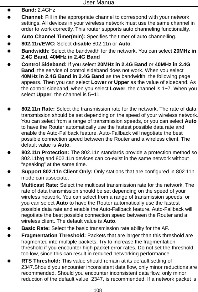 User Manual 108   Band: 2.4GHz    Channel: Fill in the appropriate channel to correspond with your network settings. All devices in your wireless network must use the same channel in order to work correctly. This router supports auto channeling functionality.   Auto Channel Timer(min): Specifies the timer of auto channelling.   802.11n/EWC: Select disable 802.11n or Auto.   Bandwidth: Select the bandwidth for the network. You can select 20MHz in 2.4G Band, 40MHz in 2.4G Band     Control Sideband: If you select 20MHz in 2.4G Band or 40MHz in 2.4G Band, the service of control sideband does not work. When you select 40MHz in 2.4G Band in 2.4G Band as the bandwidth, the following page appears. Then you can select Lower or Upper as the value of sideband. As the control sideband, when you select Lower, the channel is 1~7. When you select Upper, the channel is 5~11.    802.11n Rate: Select the transmission rate for the network. The rate of data transmission should be set depending on the speed of your wireless network. You can select from a range of transmission speeds, or you can select Auto to have the Router automatically use the fastest possible data rate and enable the Auto-Fallback feature. Auto-Fallback will negotiate the best possible connection speed between the Router and a wireless client. The default value is Auto.   802.11n Protection: The 802.11n standards provide a protection method so 802.11b/g and 802.11n devices can co-exist in the same network without “speaking” at the same time.     Support 802.11n Client Only: Only stations that are configured in 802.11n mode can associate.   Multicast Rate: Select the multicast transmission rate for the network. The rate of data transmission should be set depending on the speed of your wireless network. You can select from a range of transmission speeds, or you can select Auto to have the Router automatically use the fastest possible data rate and enable the Auto-Fallback feature. Auto-Fallback will negotiate the best possible connection speed between the Router and a wireless client. The default value is Auto.   Basic Rate: Select the basic transmission rate ability for the AP.   Fragmentation Threshold: Packets that are larger than this threshold are fragmented into multiple packets. Try to increase the fragmentation threshold if you encounter high packet error rates. Do not set the threshold too low, since this can result in reduced networking performance.   RTS Threshold: This value should remain at its default setting of 2347.Should you encounter inconsistent data flow, only minor reductions are recommended. Should you encounter inconsistent data flow, only minor reduction of the default value, 2347, is recommended. If a network packet is 