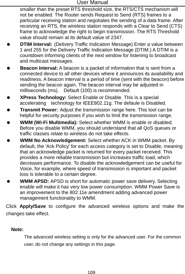 User Manual 109 smaller than the preset RTS threshold size, the RTS/CTS mechanism will not be enabled. The Router sends Request to Send (RTS) frames to a particular receiving station and negotiates the sending of a data frame. After receiving an RTS, the wireless station responds with a Clear to Send (CTS) frame to acknowledge the right to begin transmission. The RTS Threshold value should remain at its default value of 2347.   DTIM Interval: (Delivery Traffic Indication Message) Enter a value between 1 and 255 for the Delivery Traffic Indication Message (DTIM.) A DTIM is a countdown informing clients of the next window for listening to broadcast and multicast messages.   Beacon Interval: A beacon is a packet of information that is sent from a connected device to all other devices where it announces its availability and readiness. A beacon interval is a period of time (sent with the beacon) before sending the beacon again. The beacon interval may be adjusted in milliseconds (ms).    Default (100) is recommended.   XPress Technology: Select Enable or Disable. This is a special accelerating  technology for IEEE802.11g. The defaule is Disabled.   Transmit Power: Adjust the transmission range here. This tool can be helpful for security purposes if you wish to limit the transmission range.   WMM (Wi-Fi Multimedia): Select whether WMM is enable or disabled. Before you disable WMM, you should understand that all QoS queues or traffic classes relate to wireless do not take effects.   WMM No Acknowledgement: Select whether ACK in WMM packet. By default, the &apos;Ack Policy&apos; for each access category is set to Disable, meaning that an acknowledge packet is returned for every packet received. This provides a more reliable transmission but increases traffic load, which decreases performance. To disable the acknowledgement can be useful for Voice, for example, where speed of transmission is important and packet loss is tolerable to a certain degree.   WMM APSD: APSD is short for automatic power save delivery, Selecting enable will make it has very low power consumption. WMM Power Save is an improvement to the 802.11e amendment adding advanced power management functionality to WMM. Click  Apply/Save to configure the advanced wireless options and make the changes take effect. Note: The advanced wireless setting is only for the advanced user. For the common user, do not change any settings in this page. 