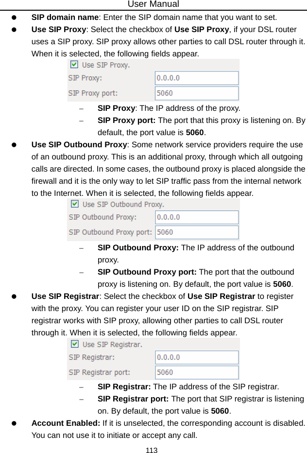 User Manual 113   SIP domain name: Enter the SIP domain name that you want to set.   Use SIP Proxy: Select the checkbox of Use SIP Proxy, if your DSL router uses a SIP proxy. SIP proxy allows other parties to call DSL router through it. When it is selected, the following fields appear.  – SIP Proxy: The IP address of the proxy. – SIP Proxy port: The port that this proxy is listening on. By default, the port value is 5060.   Use SIP Outbound Proxy: Some network service providers require the use of an outbound proxy. This is an additional proxy, through which all outgoing calls are directed. In some cases, the outbound proxy is placed alongside the firewall and it is the only way to let SIP traffic pass from the internal network to the Internet. When it is selected, the following fields appear.  – SIP Outbound Proxy: The IP address of the outbound proxy. – SIP Outbound Proxy port: The port that the outbound proxy is listening on. By default, the port value is 5060.   Use SIP Registrar: Select the checkbox of Use SIP Registrar to register with the proxy. You can register your user ID on the SIP registrar. SIP registrar works with SIP proxy, allowing other parties to call DSL router through it. When it is selected, the following fields appear.  – SIP Registrar: The IP address of the SIP registrar. – SIP Registrar port: The port that SIP registrar is listening on. By default, the port value is 5060.   Account Enabled: If it is unselected, the corresponding account is disabled. You can not use it to initiate or accept any call. 