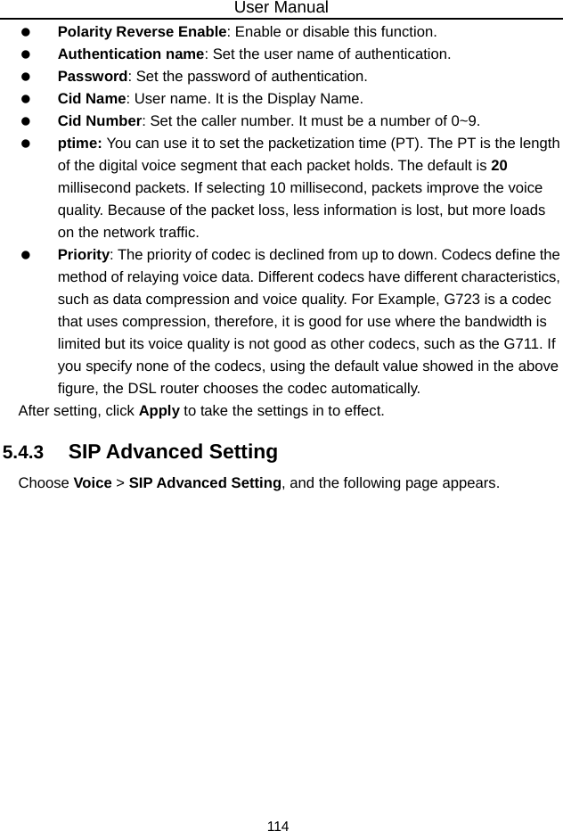 User Manual 114   Polarity Reverse Enable: Enable or disable this function.   Authentication name: Set the user name of authentication.   Password: Set the password of authentication.   Cid Name: User name. It is the Display Name.   Cid Number: Set the caller number. It must be a number of 0~9.   ptime: You can use it to set the packetization time (PT). The PT is the length of the digital voice segment that each packet holds. The default is 20 millisecond packets. If selecting 10 millisecond, packets improve the voice quality. Because of the packet loss, less information is lost, but more loads on the network traffic.   Priority: The priority of codec is declined from up to down. Codecs define the method of relaying voice data. Different codecs have different characteristics, such as data compression and voice quality. For Example, G723 is a codec that uses compression, therefore, it is good for use where the bandwidth is limited but its voice quality is not good as other codecs, such as the G711. If you specify none of the codecs, using the default value showed in the above figure, the DSL router chooses the codec automatically. After setting, click Apply to take the settings in to effect. 5.4.3   SIP Advanced Setting Choose Voice &gt; SIP Advanced Setting, and the following page appears. 