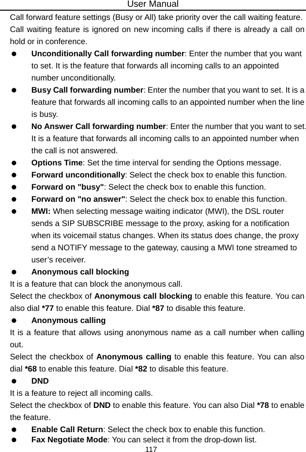 User Manual 117 Call forward feature settings (Busy or All) take priority over the call waiting feature. Call waiting feature is ignored on new incoming calls if there is already a call on hold or in conference.   Unconditionally Call forwarding number: Enter the number that you want to set. It is the feature that forwards all incoming calls to an appointed number unconditionally.     Busy Call forwarding number: Enter the number that you want to set. It is a feature that forwards all incoming calls to an appointed number when the line is busy.     No Answer Call forwarding number: Enter the number that you want to set. It is a feature that forwards all incoming calls to an appointed number when the call is not answered.   Options Time: Set the time interval for sending the Options message.   Forward unconditionally: Select the check box to enable this function.   Forward on &quot;busy&quot;: Select the check box to enable this function.   Forward on &quot;no answer&quot;: Select the check box to enable this function.   MWI: When selecting message waiting indicator (MWI), the DSL router sends a SIP SUBSCRIBE message to the proxy, asking for a notification when its voicemail status changes. When its status does change, the proxy send a NOTIFY message to the gateway, causing a MWI tone streamed to user’s receiver.   Anonymous call blocking It is a feature that can block the anonymous call. Select the checkbox of Anonymous call blocking to enable this feature. You can also dial *77 to enable this feature. Dial *87 to disable this feature.   Anonymous calling It is a feature that allows using anonymous name as a call number when calling out. Select the checkbox of Anonymous calling to enable this feature. You can also dial *68 to enable this feature. Dial *82 to disable this feature.   DND It is a feature to reject all incoming calls. Select the checkbox of DND to enable this feature. You can also Dial *78 to enable the feature.     Enable Call Return: Select the check box to enable this function.   Fax Negotiate Mode: You can select it from the drop-down list.   