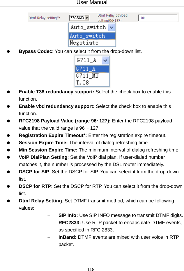 User Manual 118    Bypass Codec: You can select it from the drop-down list.    Enable T38 redundancy support: Select the check box to enable this function.   Enable vbd redundancy support: Select the check box to enable this function.   RFC2198 Payload Value (range 96~127): Enter the RFC2198 payload value that the valid range is 96 ~ 127.   Registration Expire Timeout*: Enter the registration expire timeout.   Session Expire Time: The interval of dialog refreshing time.   Min Session Expire Time: The minimum interval of dialog refreshing time.   VoIP DialPlan Setting: Set the VoIP dial plan. If user-dialed number matches it, the number is processed by the DSL router immediately.   DSCP for SIP: Set the DSCP for SIP. You can select it from the drop-down list.   DSCP for RTP: Set the DSCP for RTP. You can select it from the drop-down list.   Dtmf Relay Setting: Set DTMF transmit method, which can be following values: – SIP Info: Use SIP INFO message to transmit DTMF digits. – RFC2833: Use RTP packet to encapsulate DTMF events, as specified in RFC 2833. – InBand: DTMF events are mixed with user voice in RTP packet. 