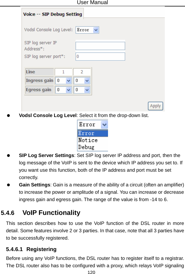 User Manual 120    Vodsl Console Log Level: Select it from the drop-down list.    SIP Log Server Settings: Set SIP log server IP address and port, then the log message of the VoIP is sent to the device which IP address you set to. If you want use this function, both of the IP address and port must be set correctly.   Gain Settings: Gain is a measure of the ability of a circuit (often an amplifier) to increase the power or amplitude of a signal. You can increase or decrease ingress gain and egress gain. The range of the value is from -14 to 6. 5.4.6   VoIP Functionality This section describes how to use the VoIP function of the DSL router in more detail. Some features involve 2 or 3 parties. In that case, note that all 3 parties have to be successfully registered. 5.4.6.1 Registering Before using any VoIP functions, the DSL router has to register itself to a registrar. The DSL router also has to be configured with a proxy, which relays VoIP signaling 