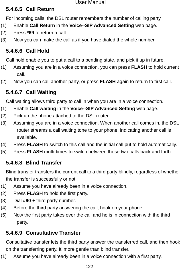 User Manual 122 5.4.6.5 Call Return For incoming calls, the DSL router remembers the number of calling party. (1)   Enable Call Return in the Voice--SIP Advanced Setting web page. (2)   Press *69 to return a call. (3)   Now you can make the call as if you have dialed the whole number. 5.4.6.6 Call Hold Call hold enable you to put a call to a pending state, and pick it up in future. (1)   Assuming you are in a voice connection, you can press FLASH to hold current call. (2)   Now you can call another party, or press FLASH again to return to first call. 5.4.6.7 Call Waiting Call waiting allows third party to call in when you are in a voice connection. (1)   Enable Call waiting in the Voice--SIP Advanced Setting web page. (2)   Pick up the phone attached to the DSL router. (3)   Assuming you are in a voice connection. When another call comes in, the DSL router streams a call waiting tone to your phone, indicating another call is available. (4)   Press FLASH to switch to this call and the initial call put to hold automatically. (5)   Press FLASH multi-times to switch between these two calls back and forth. 5.4.6.8 Blind Transfer Blind transfer transfers the current call to a third party blindly, regardless of whether the transfer is successfully or not. (1)   Assume you have already been in a voice connection. (2)   Press FLASH to hold the first party. (3)   Dial #90 + third party number. (4)   Before the third party answering the call, hook on your phone. (5)   Now the first party takes over the call and he is in connection with the third party. 5.4.6.9 Consultative Transfer Consultative transfer lets the third party answer the transferred call, and then hook on the transferring party. It’ more gentle than blind transfer. (1)   Assume you have already been in a voice connection with a first party. 