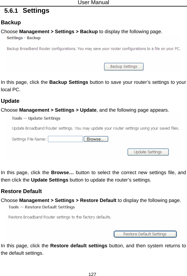 User Manual 127 5.6.1   Settings Backup Choose Management &gt; Settings &gt; Backup to display the following page.   In this page, click the Backup Settings button to save your router’s settings to your local PC. Update Choose Management &gt; Settings &gt; Update, and the following page appears.   In this page, click the Browse… button to select the correct new settings file, and then click the Update Settings button to update the router’s settings. Restore Default Choose Management &gt; Settings &gt; Restore Default to display the following page.  In this page, click the Restore default settings button, and then system returns to the default settings. 