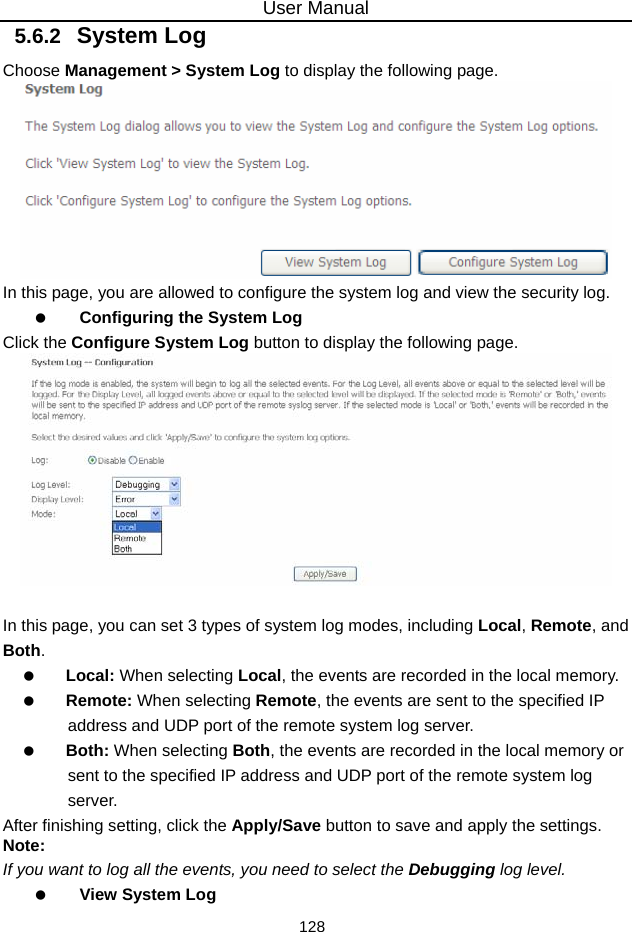 User Manual 128 5.6.2   System Log Choose Management &gt; System Log to display the following page.    In this page, you are allowed to configure the system log and view the security log.   Configuring the System Log Click the Configure System Log button to display the following page.   In this page, you can set 3 types of system log modes, including Local, Remote, and Both.   Local: When selecting Local, the events are recorded in the local memory.   Remote: When selecting Remote, the events are sent to the specified IP address and UDP port of the remote system log server.   Both: When selecting Both, the events are recorded in the local memory or sent to the specified IP address and UDP port of the remote system log server. After finishing setting, click the Apply/Save button to save and apply the settings. Note: If you want to log all the events, you need to select the Debugging log level.   View System Log 