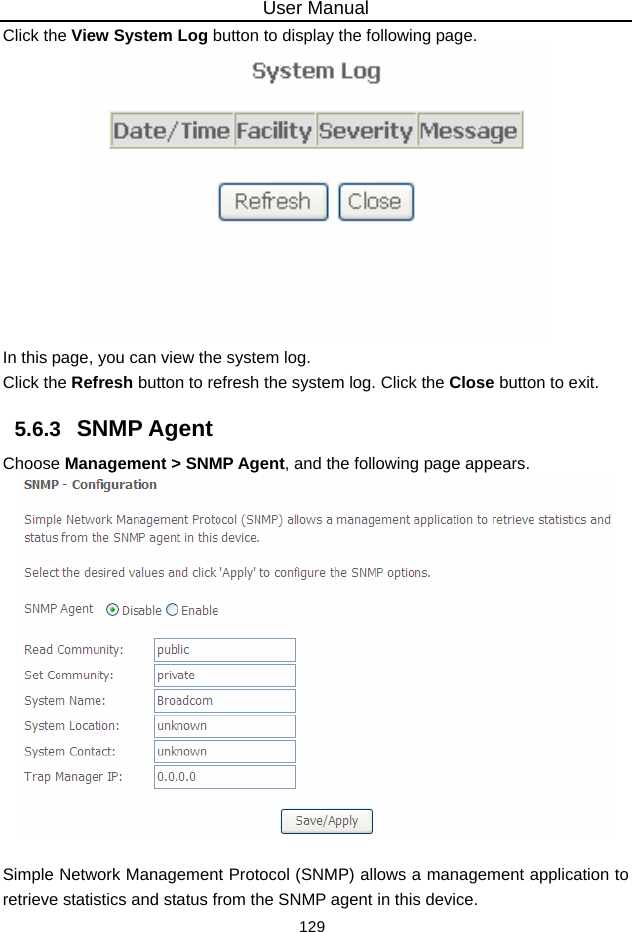 User Manual 129 Click the View System Log button to display the following page.  In this page, you can view the system log.   Click the Refresh button to refresh the system log. Click the Close button to exit. 5.6.3   SNMP Agent Choose Management &gt; SNMP Agent, and the following page appears.   Simple Network Management Protocol (SNMP) allows a management application to retrieve statistics and status from the SNMP agent in this device. 