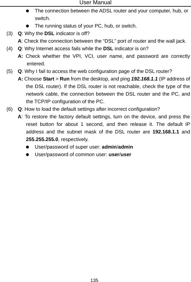 User Manual 135    The connection between the ADSL router and your computer, hub, or switch.    The running status of your PC, hub, or switch. (3)   Q: Why the DSL indicator is off? A: Check the connection between the “DSL” port of router and the wall jack. (4)   Q: Why Internet access fails while the DSL indicator is on? A:  Check whether the VPI, VCI, user name, and password are correctly entered. (5)   Q: Why I fail to access the web configuration page of the DSL router? A: Choose Start &gt; Run from the desktop, and ping 192.168.1.1 (IP address of the DSL router). If the DSL router is not reachable, check the type of the network cable, the connection between the DSL router and the PC, and the TCP/IP configuration of the PC. (6)   Q: How to load the default settings after incorrect configuration? A: To restore the factory default settings, turn on the device, and press the reset button for about 1 second, and then release it. The default IP address and the subnet mask of the DSL router are 192.168.1.1 and 255.255.255.0, respectively.      User/password of super user: admin/admin    User/password of common user: user/user  