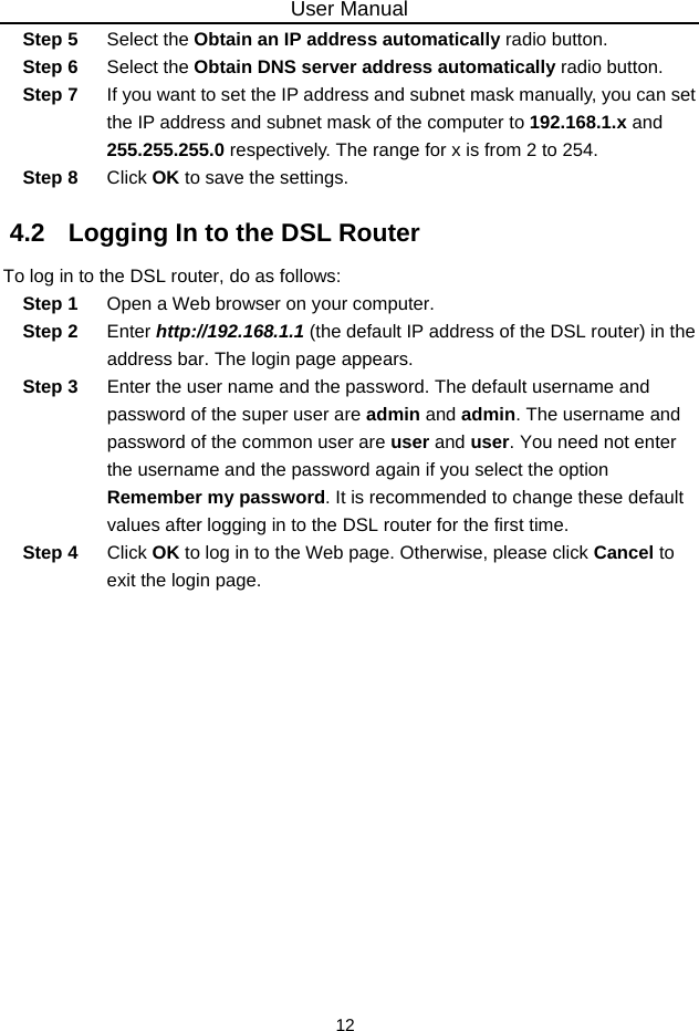 User Manual 12 Step 5  Select the Obtain an IP address automatically radio button. Step 6  Select the Obtain DNS server address automatically radio button. Step 7  If you want to set the IP address and subnet mask manually, you can set the IP address and subnet mask of the computer to 192.168.1.x and 255.255.255.0 respectively. The range for x is from 2 to 254. Step 8  Click OK to save the settings. 4.2   Logging In to the DSL Router To log in to the DSL router, do as follows: Step 1  Open a Web browser on your computer. Step 2  Enter http://192.168.1.1 (the default IP address of the DSL router) in the address bar. The login page appears. Step 3  Enter the user name and the password. The default username and password of the super user are admin and admin. The username and password of the common user are user and user. You need not enter the username and the password again if you select the option Remember my password. It is recommended to change these default values after logging in to the DSL router for the first time. Step 4  Click OK to log in to the Web page. Otherwise, please click Cancel to exit the login page. 