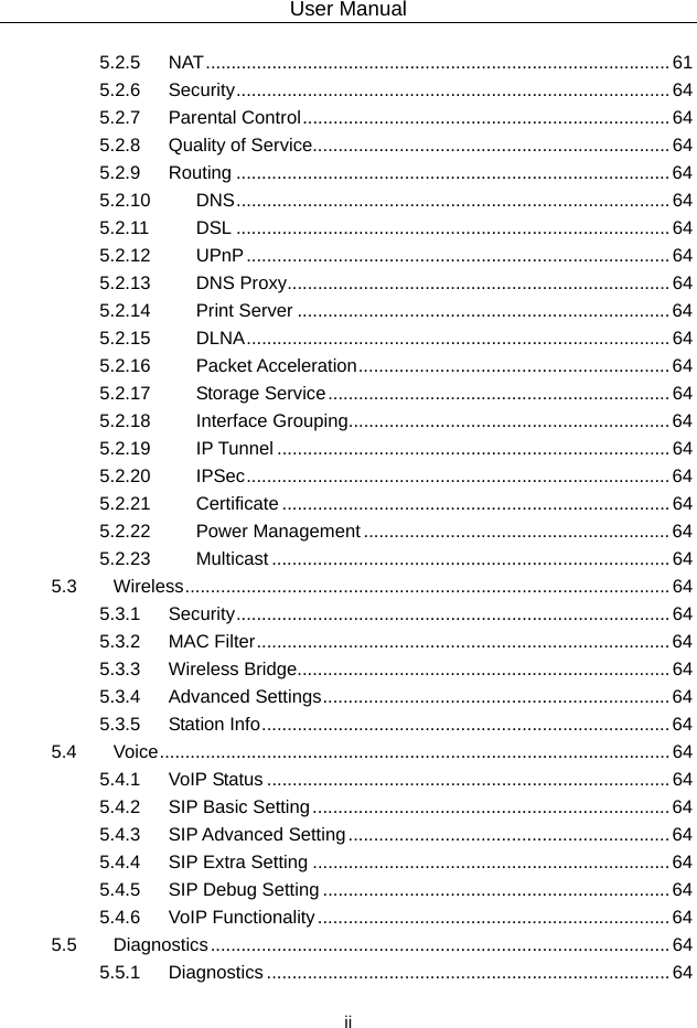 User Manual  ii 5.2.5 NAT...........................................................................................61 5.2.6 Security.....................................................................................64 5.2.7 Parental Control........................................................................64 5.2.8 Quality of Service......................................................................64 5.2.9 Routing .....................................................................................64 5.2.10 DNS.....................................................................................64 5.2.11 DSL .....................................................................................64 5.2.12 UPnP...................................................................................64 5.2.13 DNS Proxy...........................................................................64 5.2.14 Print Server .........................................................................64 5.2.15 DLNA...................................................................................64 5.2.16 Packet Acceleration.............................................................64 5.2.17 Storage Service................................................................... 64 5.2.18 Interface Grouping...............................................................64 5.2.19 IP Tunnel ............................................................................. 64 5.2.20 IPSec...................................................................................64 5.2.21 Certificate ............................................................................ 64 5.2.22 Power Management ............................................................64 5.2.23 Multicast .............................................................................. 64 5.3 Wireless...............................................................................................64 5.3.1 Security.....................................................................................64 5.3.2 MAC Filter.................................................................................64 5.3.3 Wireless Bridge.........................................................................64 5.3.4 Advanced Settings....................................................................64 5.3.5 Station Info................................................................................64 5.4 Voice....................................................................................................64 5.4.1 VoIP Status ...............................................................................64 5.4.2 SIP Basic Setting......................................................................64 5.4.3 SIP Advanced Setting...............................................................64 5.4.4 SIP Extra Setting ......................................................................64 5.4.5 SIP Debug Setting .................................................................... 64 5.4.6 VoIP Functionality..................................................................... 64 5.5 Diagnostics..........................................................................................64 5.5.1 Diagnostics ............................................................................... 64 