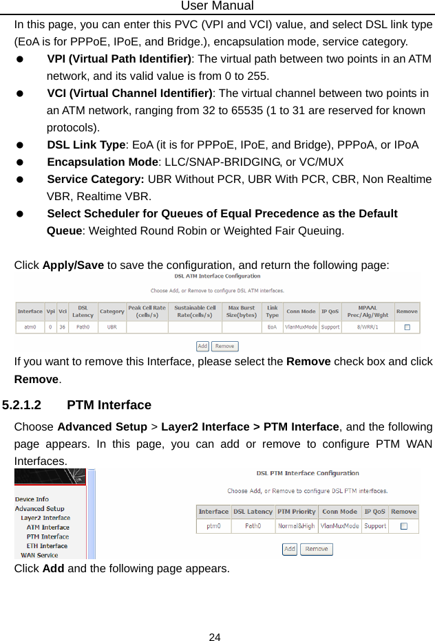 User Manual 24 In this page, you can enter this PVC (VPI and VCI) value, and select DSL link type (EoA is for PPPoE, IPoE, and Bridge.), encapsulation mode, service category.     VPI (Virtual Path Identifier): The virtual path between two points in an ATM network, and its valid value is from 0 to 255.   VCI (Virtual Channel Identifier): The virtual channel between two points in an ATM network, ranging from 32 to 65535 (1 to 31 are reserved for known protocols).   DSL Link Type: EoA (it is for PPPoE, IPoE, and Bridge), PPPoA, or IPoA   Encapsulation Mode: LLC/SNAP-BRIDGING, or VC/MUX   Service Category: UBR Without PCR, UBR With PCR, CBR, Non Realtime VBR, Realtime VBR.   Select Scheduler for Queues of Equal Precedence as the Default Queue: Weighted Round Robin or Weighted Fair Queuing.  Click Apply/Save to save the configuration, and return the following page:  If you want to remove this Interface, please select the Remove check box and click   Remove. 5.2.1.2 PTM Interface Choose Advanced Setup &gt; Layer2 Interface &gt; PTM Interface, and the following page appears. In this page, you can add or remove to configure PTM WAN Interfaces.  Click Add and the following page appears. 