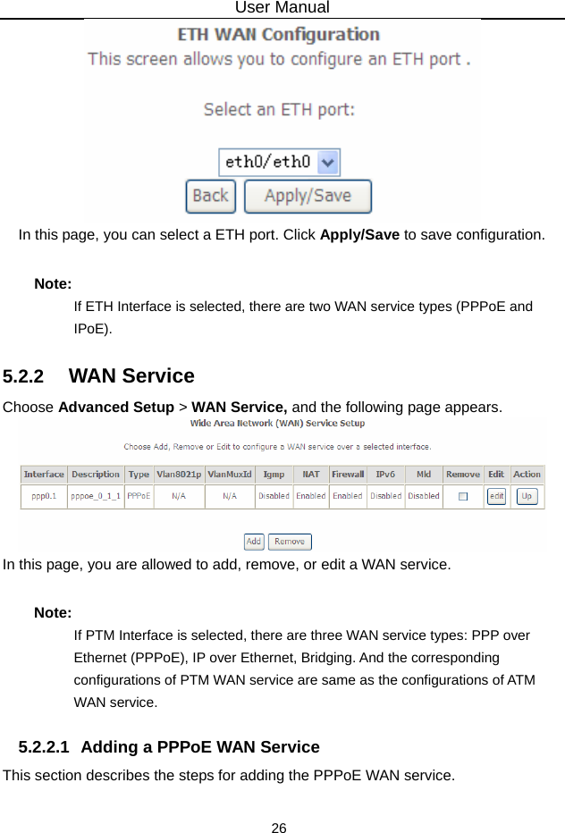 User Manual 26  In this page, you can select a ETH port. Click Apply/Save to save configuration. Note: If ETH Interface is selected, there are two WAN service types (PPPoE and IPoE). 5.2.2   WAN Service Choose Advanced Setup &gt; WAN Service, and the following page appears.  In this page, you are allowed to add, remove, or edit a WAN service. Note: If PTM Interface is selected, there are three WAN service types: PPP over Ethernet (PPPoE), IP over Ethernet, Bridging. And the corresponding configurations of PTM WAN service are same as the configurations of ATM WAN service. 5.2.2.1  Adding a PPPoE WAN Service This section describes the steps for adding the PPPoE WAN service. 