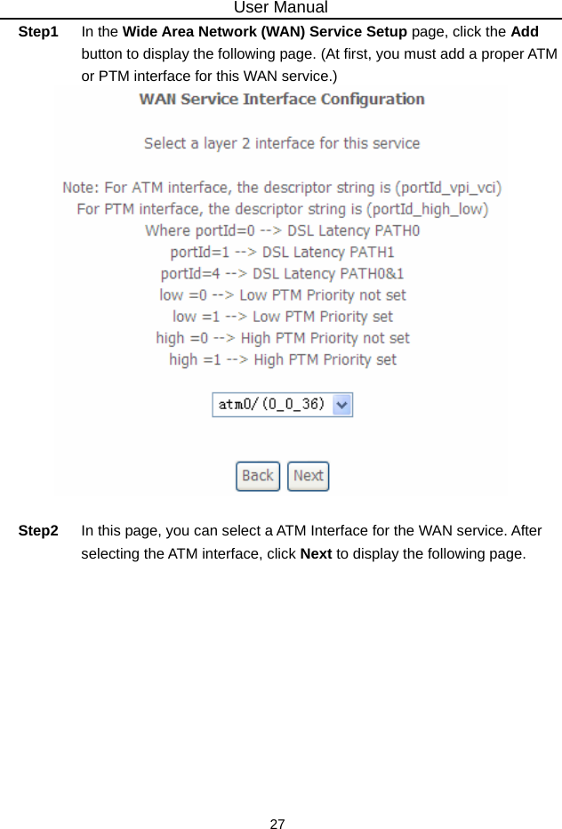 User Manual 27 Step1  In the Wide Area Network (WAN) Service Setup page, click the Add button to display the following page. (At first, you must add a proper ATM or PTM interface for this WAN service.)     Step2  In this page, you can select a ATM Interface for the WAN service. After selecting the ATM interface, click Next to display the following page. 