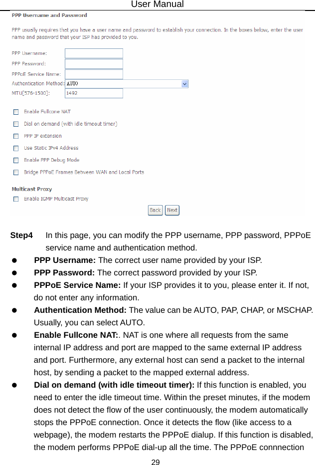 User Manual 29   Step4  In this page, you can modify the PPP username, PPP password, PPPoE service name and authentication method.   PPP Username: The correct user name provided by your ISP.   PPP Password: The correct password provided by your ISP.   PPPoE Service Name: If your ISP provides it to you, please enter it. If not, do not enter any information.   Authentication Method: The value can be AUTO, PAP, CHAP, or MSCHAP. Usually, you can select AUTO.   Enable Fullcone NAT:. NAT is one where all requests from the same internal IP address and port are mapped to the same external IP address and port. Furthermore, any external host can send a packet to the internal host, by sending a packet to the mapped external address.   Dial on demand (with idle timeout timer): If this function is enabled, you need to enter the idle timeout time. Within the preset minutes, if the modem does not detect the flow of the user continuously, the modem automatically stops the PPPoE connection. Once it detects the flow (like access to a webpage), the modem restarts the PPPoE dialup. If this function is disabled, the modem performs PPPoE dial-up all the time. The PPPoE connnection 