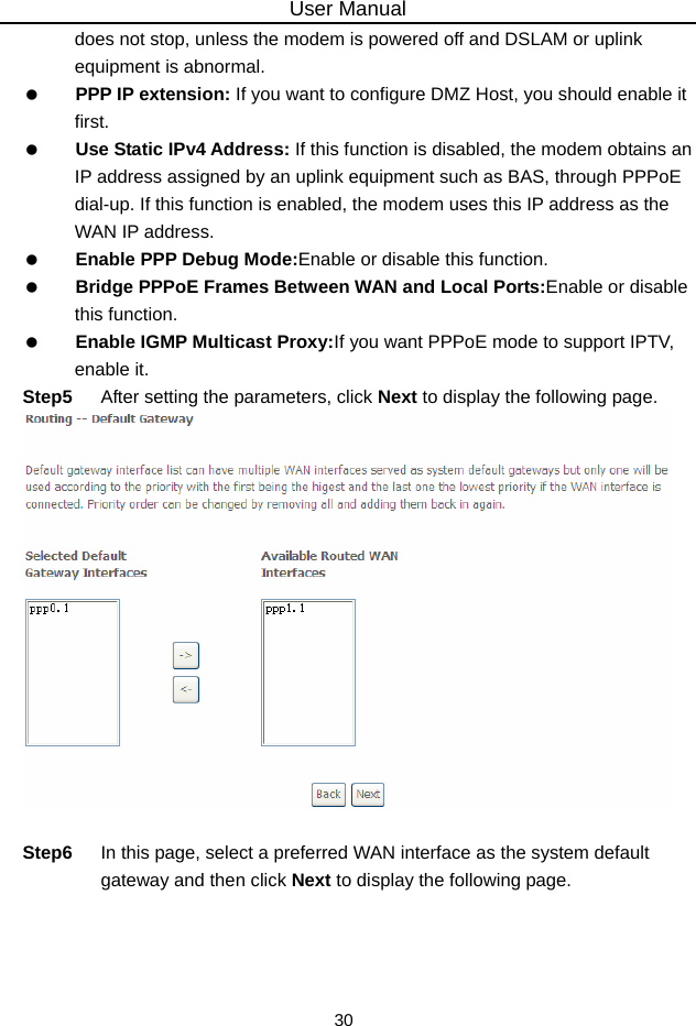 User Manual 30 does not stop, unless the modem is powered off and DSLAM or uplink equipment is abnormal.   PPP IP extension: If you want to configure DMZ Host, you should enable it first.   Use Static IPv4 Address: If this function is disabled, the modem obtains an IP address assigned by an uplink equipment such as BAS, through PPPoE dial-up. If this function is enabled, the modem uses this IP address as the WAN IP address.   Enable PPP Debug Mode:Enable or disable this function.   Bridge PPPoE Frames Between WAN and Local Ports:Enable or disable this function.   Enable IGMP Multicast Proxy:If you want PPPoE mode to support IPTV, enable it. Step5  After setting the parameters, click Next to display the following page.   Step6  In this page, select a preferred WAN interface as the system default gateway and then click Next to display the following page. 