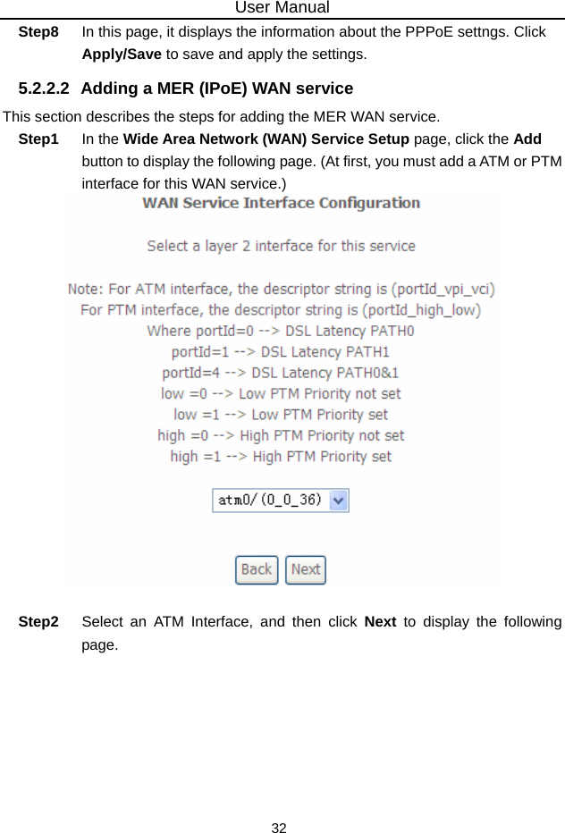 User Manual 32 Step8  In this page, it displays the information about the PPPoE settngs. Click Apply/Save to save and apply the settings. 5.2.2.2  Adding a MER (IPoE) WAN service This section describes the steps for adding the MER WAN service. Step1  In the Wide Area Network (WAN) Service Setup page, click the Add button to display the following page. (At first, you must add a ATM or PTM interface for this WAN service.)   Step2  Select an ATM Interface, and then click Next to display the following page. 