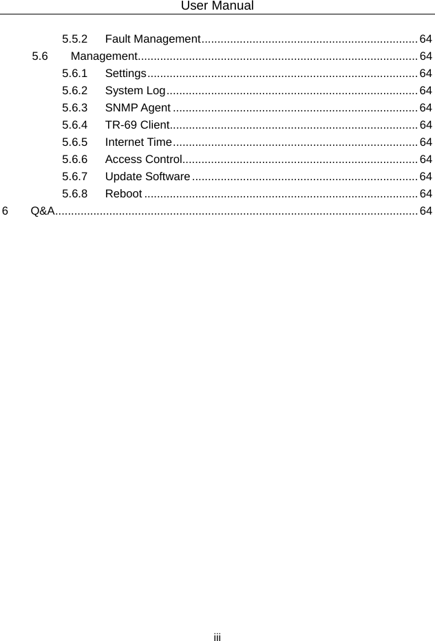 User Manual  iii 5.5.2 Fault Management.................................................................... 64 5.6 Management........................................................................................64 5.6.1 Settings..................................................................................... 64 5.6.2 System Log............................................................................... 64 5.6.3 SNMP Agent ............................................................................. 64 5.6.4 TR-69 Client..............................................................................64 5.6.5 Internet Time.............................................................................64 5.6.6 Access Control..........................................................................64 5.6.7 Update Software.......................................................................64 5.6.8 Reboot ......................................................................................64 6 Q&amp;A.................................................................................................................. 64  