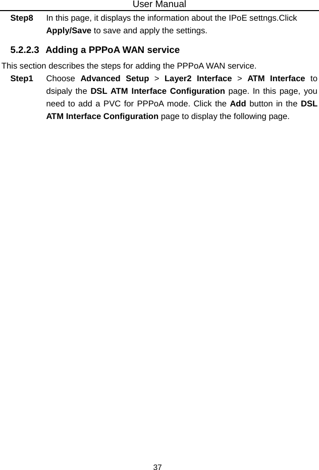 User Manual 37 Step8  In this page, it displays the information about the IPoE settngs.Click Apply/Save to save and apply the settings. 5.2.2.3  Adding a PPPoA WAN service This section describes the steps for adding the PPPoA WAN service. Step1  Choose  Advanced Setup &gt; Layer2 Interface &gt; ATM Interface to dsipaly the DSL ATM Interface Configuration page. In this page, you need to add a PVC for PPPoA mode. Click the Add button in the DSL ATM Interface Configuration page to display the following page. 