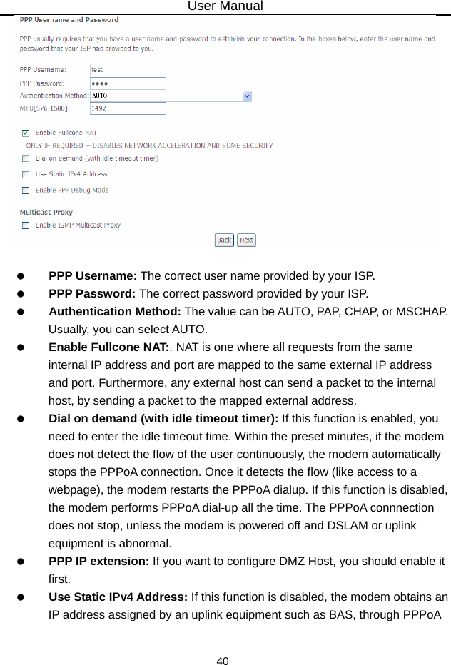 User Manual 40     PPP Username: The correct user name provided by your ISP.   PPP Password: The correct password provided by your ISP.   Authentication Method: The value can be AUTO, PAP, CHAP, or MSCHAP. Usually, you can select AUTO.   Enable Fullcone NAT:. NAT is one where all requests from the same internal IP address and port are mapped to the same external IP address and port. Furthermore, any external host can send a packet to the internal host, by sending a packet to the mapped external address.   Dial on demand (with idle timeout timer): If this function is enabled, you need to enter the idle timeout time. Within the preset minutes, if the modem does not detect the flow of the user continuously, the modem automatically stops the PPPoA connection. Once it detects the flow (like access to a webpage), the modem restarts the PPPoA dialup. If this function is disabled, the modem performs PPPoA dial-up all the time. The PPPoA connnection does not stop, unless the modem is powered off and DSLAM or uplink equipment is abnormal.   PPP IP extension: If you want to configure DMZ Host, you should enable it first.   Use Static IPv4 Address: If this function is disabled, the modem obtains an IP address assigned by an uplink equipment such as BAS, through PPPoA 