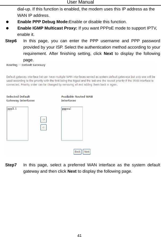 User Manual 41 dial-up. If this function is enabled, the modem uses this IP address as the WAN IP address.   Enable PPP Debug Mode:Enable or disable this function.   Enable IGMP Multicast Proxy: If you want PPPoE mode to support IPTV, enable it. Step6  In this page, you can enter the PPP username and PPP password provided by your ISP. Select the authentication method according to your requirement. After finishing setting, click Next to display the following page.   Step7  In this page, select a preferred WAN interface as the system default gateway and then click Next to display the following page. 