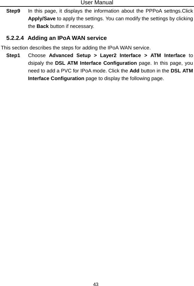 User Manual 43 Step9  In this page, it displays the information about the PPPoA settngs.Click Apply/Save to apply the settings. You can modify the settings by clicking the Back button if necessary. 5.2.2.4  Adding an IPoA WAN service This section describes the steps for adding the IPoA WAN service. Step1  Choose  Advanced Setup &gt; Layer2 Interface &gt; ATM Interface to dsipaly the DSL ATM Interface Configuration page. In this page, you need to add a PVC for IPoA mode. Click the Add button in the DSL ATM Interface Configuration page to display the following page. 